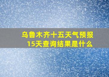 乌鲁木齐十五天气预报15天查询结果是什么