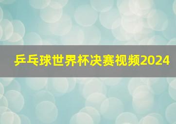 乒乓球世界杯决赛视频2024