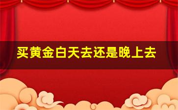 买黄金白天去还是晚上去