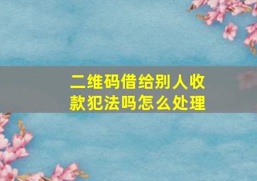 二维码借给别人收款犯法吗怎么处理