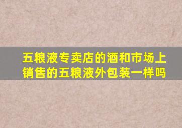 五粮液专卖店的酒和市场上销售的五粮液外包装一样吗