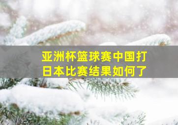 亚洲杯篮球赛中国打日本比赛结果如何了