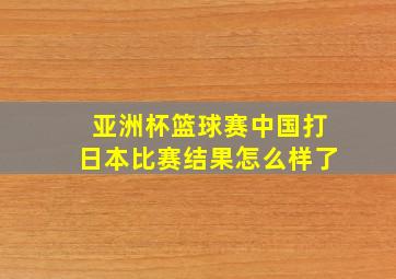 亚洲杯篮球赛中国打日本比赛结果怎么样了