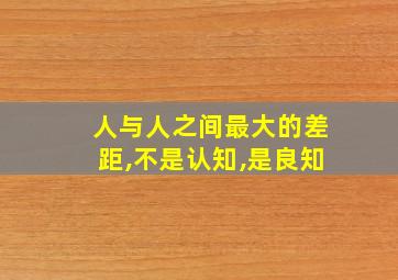 人与人之间最大的差距,不是认知,是良知