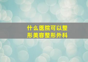 什么医院可以整形美容整形外科