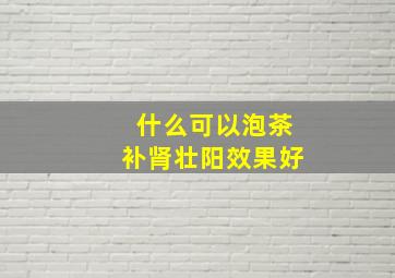 什么可以泡茶补肾壮阳效果好