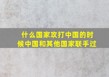 什么国家攻打中国的时候中国和其他国家联手过