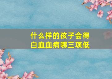 什么样的孩子会得白血血病哪三项低