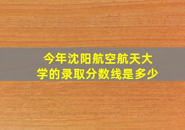 今年沈阳航空航天大学的录取分数线是多少