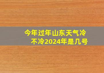 今年过年山东天气冷不冷2024年是几号