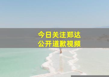 今日关注郑达公开道歉视频