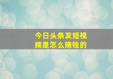 今日头条发短视频是怎么赚钱的