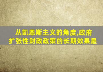 从凯恩斯主义的角度,政府扩张性财政政策的长期效果是