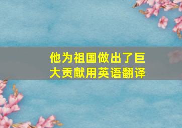 他为祖国做出了巨大贡献用英语翻译