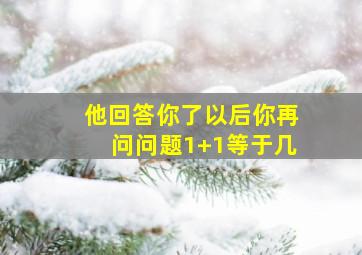 他回答你了以后你再问问题1+1等于几