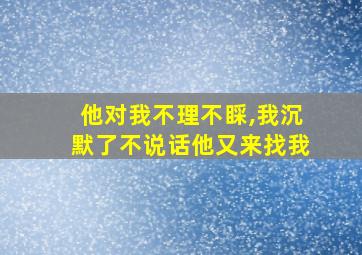 他对我不理不睬,我沉默了不说话他又来找我