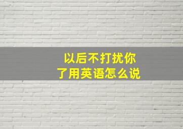 以后不打扰你了用英语怎么说