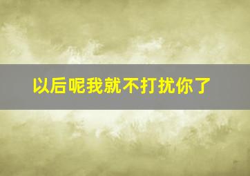 以后呢我就不打扰你了