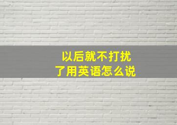 以后就不打扰了用英语怎么说