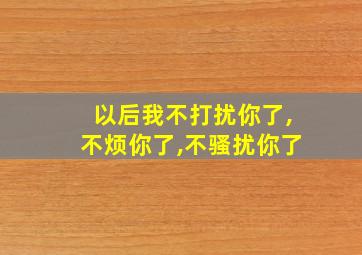 以后我不打扰你了,不烦你了,不骚扰你了