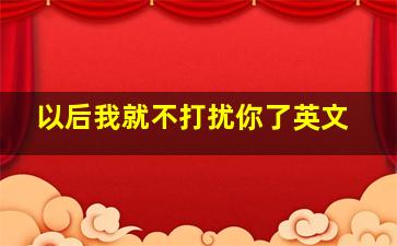 以后我就不打扰你了英文