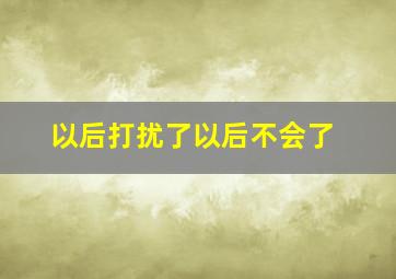 以后打扰了以后不会了