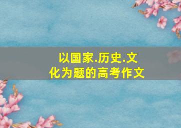 以国家.历史.文化为题的高考作文