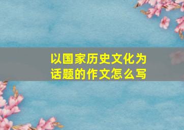 以国家历史文化为话题的作文怎么写