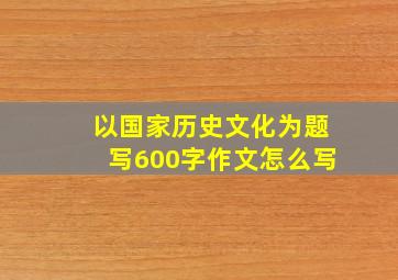 以国家历史文化为题写600字作文怎么写