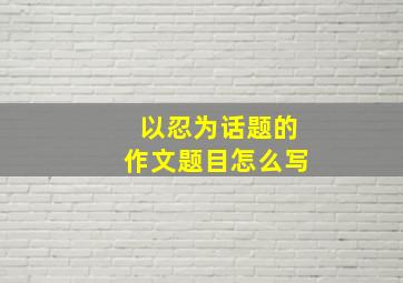 以忍为话题的作文题目怎么写