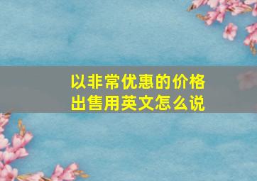 以非常优惠的价格出售用英文怎么说