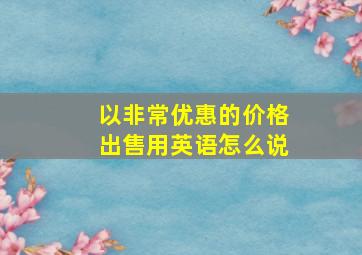 以非常优惠的价格出售用英语怎么说