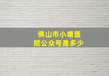 佛山市小塘医院公众号是多少