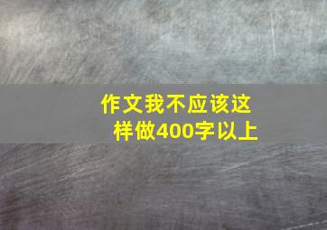 作文我不应该这样做400字以上