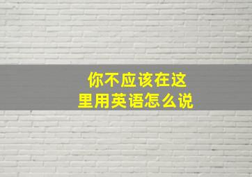 你不应该在这里用英语怎么说