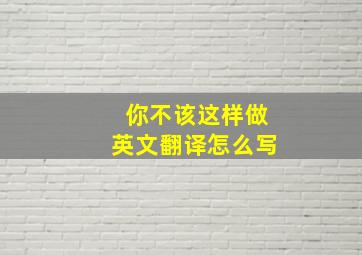 你不该这样做英文翻译怎么写