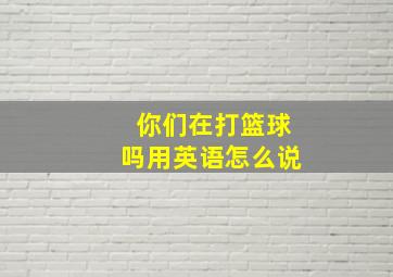 你们在打篮球吗用英语怎么说