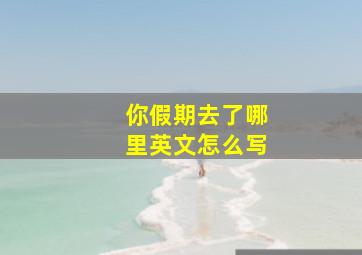 你假期去了哪里英文怎么写