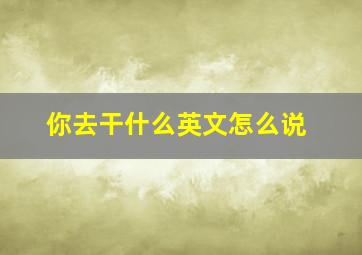 你去干什么英文怎么说