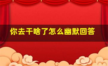 你去干啥了怎么幽默回答