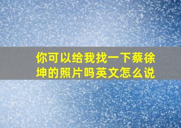 你可以给我找一下蔡徐坤的照片吗英文怎么说