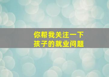 你帮我关注一下孩子的就业问题