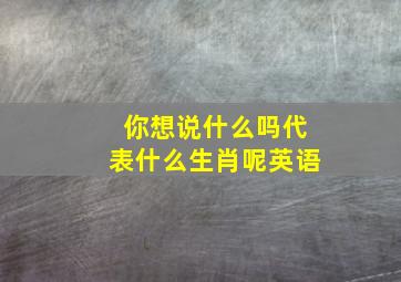 你想说什么吗代表什么生肖呢英语