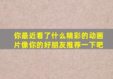 你最近看了什么精彩的动画片像你的好朋友推荐一下吧