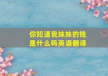 你知道我妹妹的钱是什么吗英语翻译