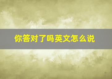 你答对了吗英文怎么说