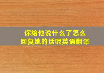 你给他说什么了怎么回复她的话呢英语翻译