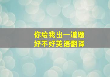 你给我出一道题好不好英语翻译