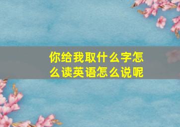 你给我取什么字怎么读英语怎么说呢