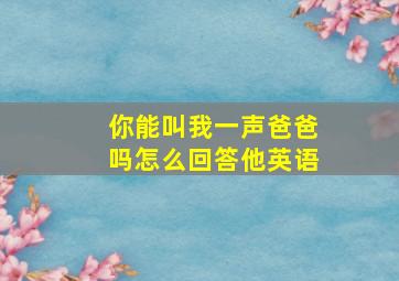 你能叫我一声爸爸吗怎么回答他英语